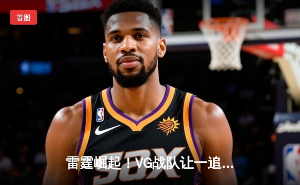 雷霆崛起！VG战队让一追三逆转EDG，问鼎《无畏契约》冠军赛